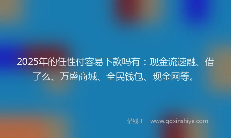 2025年的任性付容易下款吗有：现金流速融、借了么、万盛商城、全民钱包、现金网等。