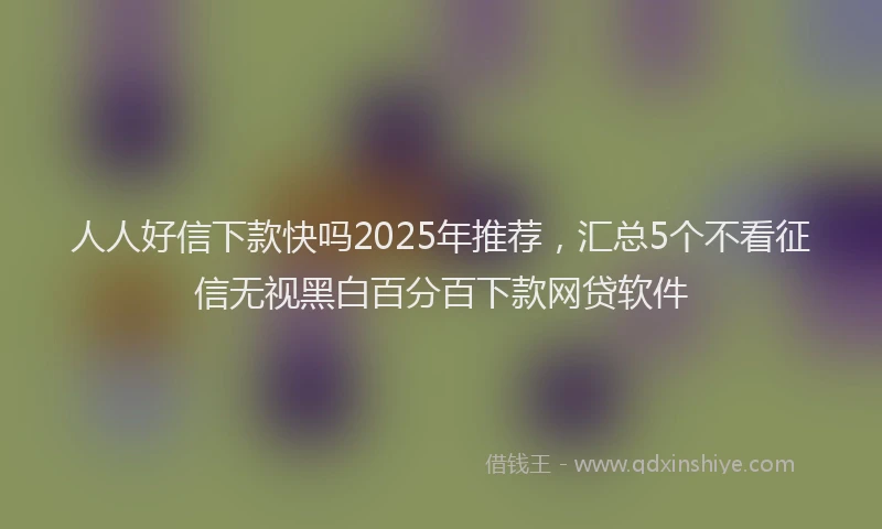 人人好信下款快吗2025年推荐，汇总5个不看征信无视黑白百分百下款网贷软件