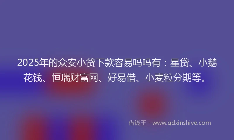 2025年的众安小贷下款容易吗吗有:星贷、小鹅花钱、恒瑞财富网、好易借、小麦粒分期等。