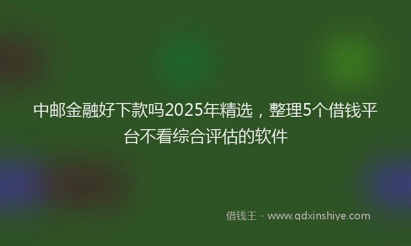 中邮金融好下款吗2025年精选，整理5个借钱平台不看综合评估的软件