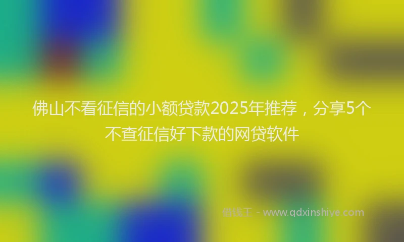 佛山不看征信的小额贷款2025年推荐，分享5个不查征信好下款的网贷软件