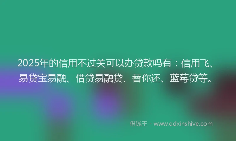 2025年的信用不过关可以办贷款吗有：信用飞、易贷宝易融、借贷易融贷、替你还、蓝莓贷等。