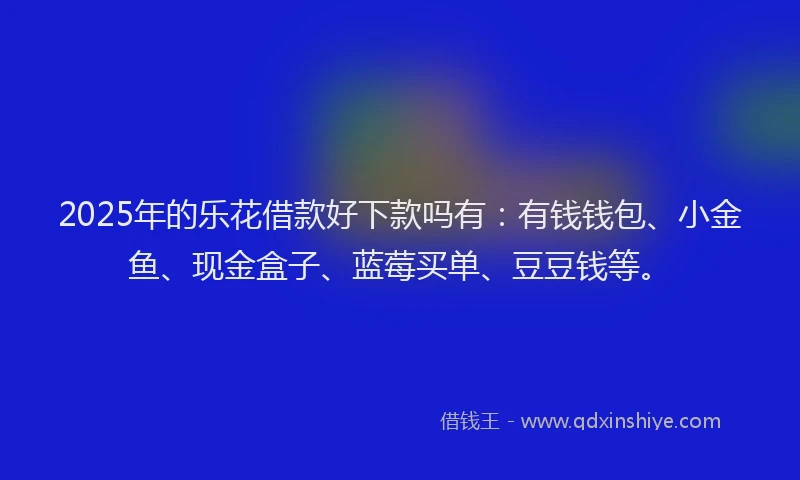 2025年的乐花借款好下款吗有：有钱钱包、小金鱼、现金盒子、蓝莓买单、豆豆钱等。