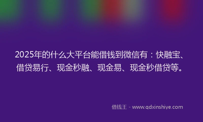 2025年的什么大平台能借钱到微信有：快融宝、借贷易行、现金秒融、现金易、现金秒借贷等。