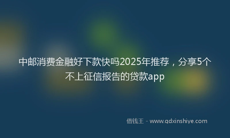 中邮消费金融好下款快吗2025年推荐，分享5个不上征信报告的贷款app