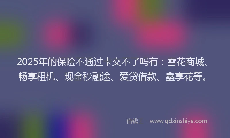 2025年的保险不通过卡交不了吗有：雪花商城、畅享租机、现金秒融途、爱贷借款、鑫享花等。