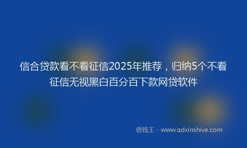信合贷款看不看征信2025年推荐，归纳5个不看征信无视黑白百分百下款网贷软件