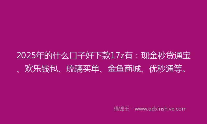 2025年的什么口子好下款17z有：现金秒贷通宝、欢乐钱包、琉璃买单、金鱼商城、优秒通等。