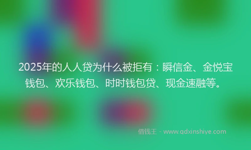 2025年的人人贷为什么被拒有：瞬信金、金悦宝钱包、欢乐钱包、时时钱包贷、现金速融等。