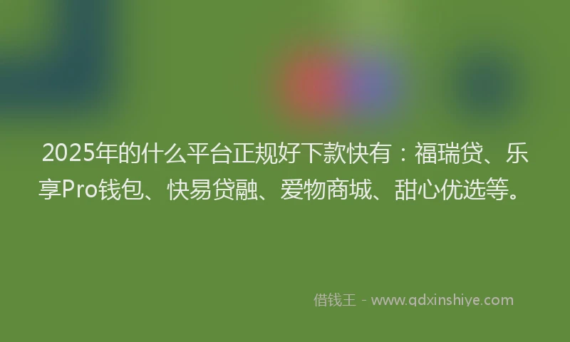 2025年的什么平台正规好下款快有：福瑞贷、乐享Pro钱包、快易贷融、爱物商城、甜心优选等。