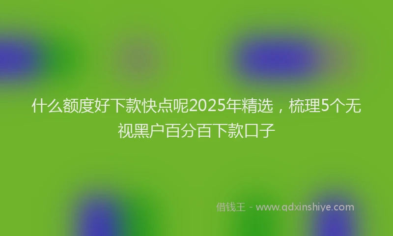 什么额度好下款快点呢2025年精选，梳理5个无视黑户百分百下款口子