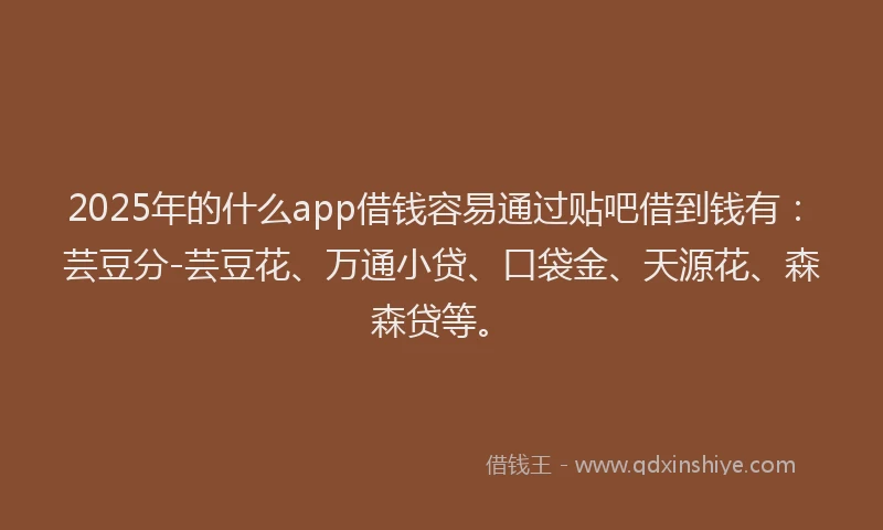 2025年的什么app借钱容易通过贴吧借到钱有：芸豆分-芸豆花、万通小贷、口袋金、天源花、森森贷等。