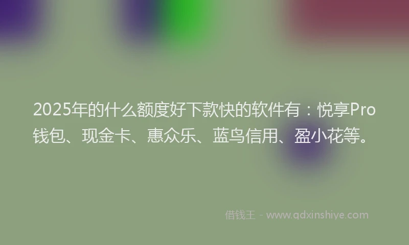 2025年的什么额度好下款快的软件有：悦享Pro钱包、现金卡、惠众乐、蓝鸟信用、盈小花等。