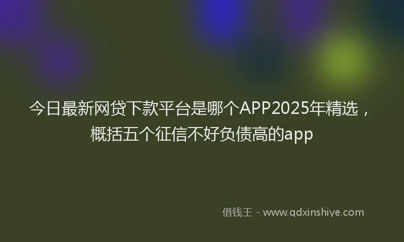 今日最新网贷下款平台是哪个APP2025年精选，概括五个征信不好负债高的app