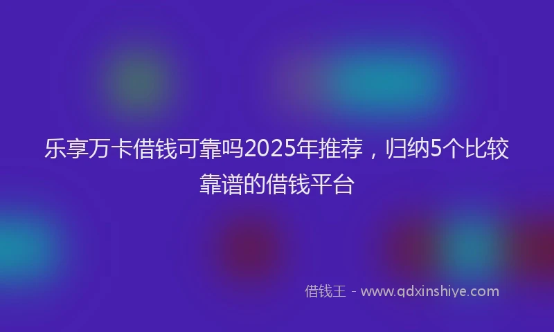 乐享万卡借钱可靠吗2025年推荐，归纳5个比较靠谱的借钱平台