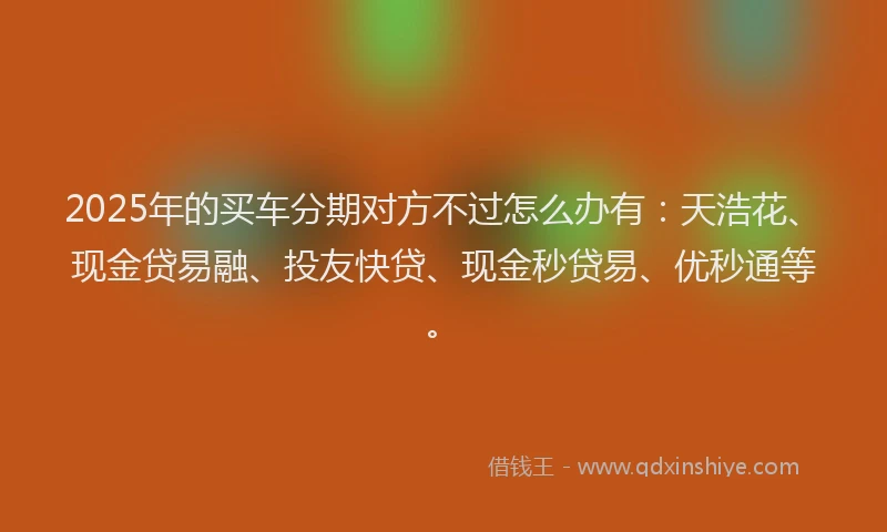 2025年的买车分期对方不过怎么办有：天浩花、现金贷易融、投友快贷、现金秒贷易、优秒通等。