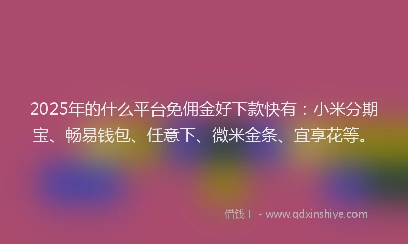 2025年的什么平台免佣金好下款快有：小米分期宝、畅易钱包、任意下、微米金条、宜享花等。