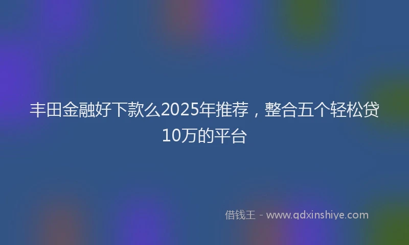 丰田金融好下款么2025年推荐，整合五个轻松贷10万的平台