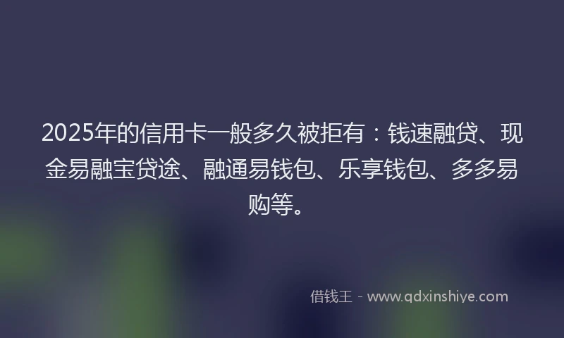 2025年的信用卡一般多久被拒有：钱速融贷、现金易融宝贷途、融通易钱包、乐享钱包、多多易购等。