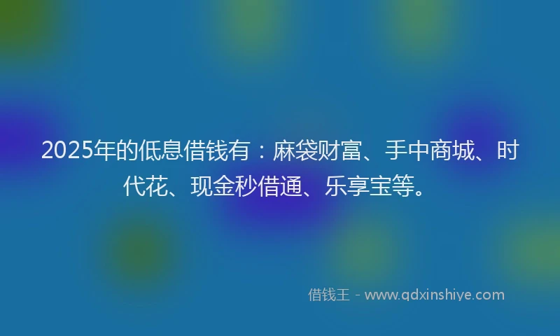 2025年的低息借钱有：麻袋财富、手中商城、时代花、现金秒借通、乐享宝等。