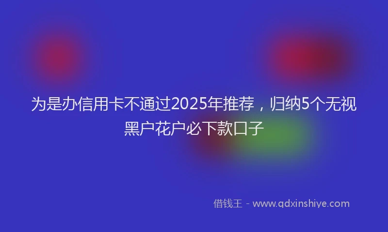 为是办信用卡不通过2025年推荐，归纳5个无视黑户花户必下款口子