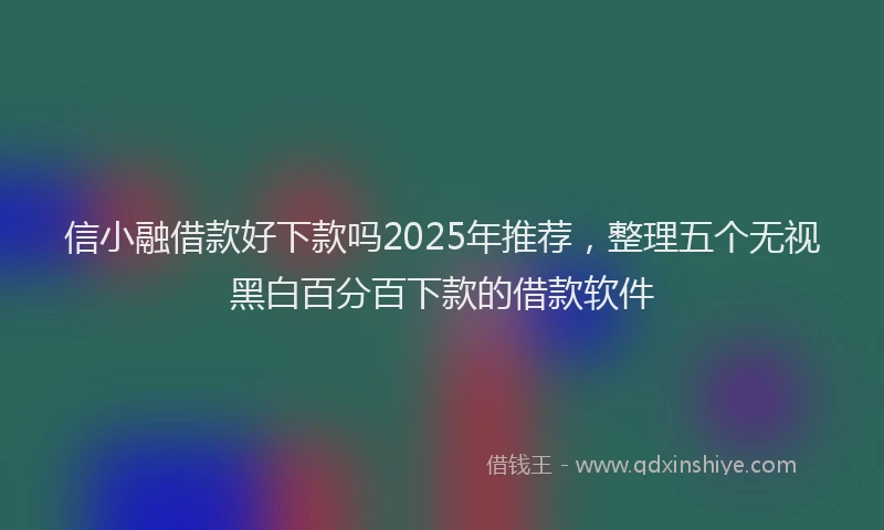 信小融借款好下款吗2025年推荐，整理五个无视黑白百分百下款的借款软件