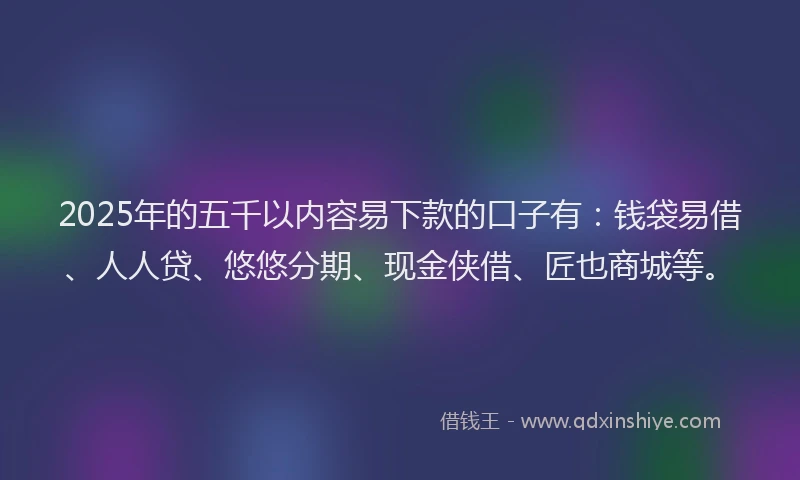 2025年的五千以内容易下款的口子有：钱袋易借、人人贷、悠悠分期、现金侠借、匠也商城等。