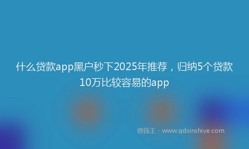 什么贷款app黑户秒下2025年推荐，归纳5个贷款10万比较容易的app