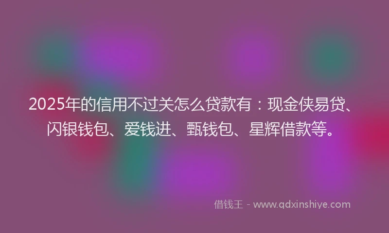 2025年的信用不过关怎么贷款有：现金侠易贷、闪银钱包、爱钱进、甄钱包、星辉借款等。