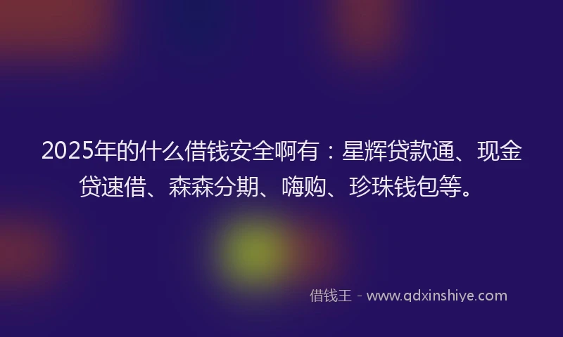 2025年的什么借钱安全啊有：星辉贷款通、现金贷速借、森森分期、嗨购、珍珠钱包等。