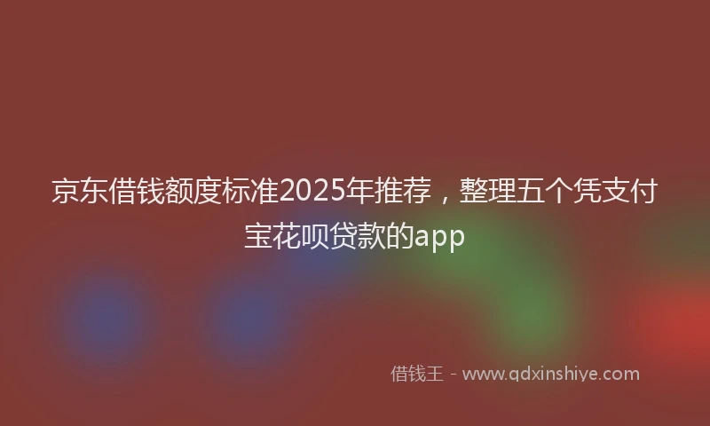 京东借钱额度标准2025年推荐，整理五个凭支付宝花呗贷款的app