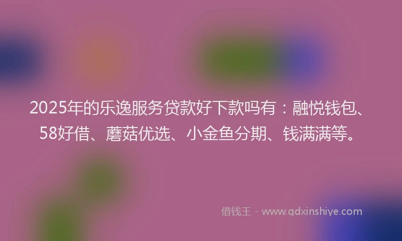 2025年的乐逸服务贷款好下款吗有：融悦钱包、58好借、蘑菇优选、小金鱼分期、钱满满等。