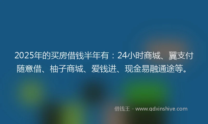 2025年的买房借钱半年有：24小时商城、翼支付随意借、柚子商城、爱钱进、现金易融通途等。