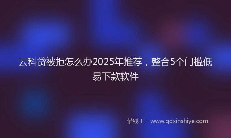云科贷被拒怎么办2025年推荐，整合5个门槛低易下款软件