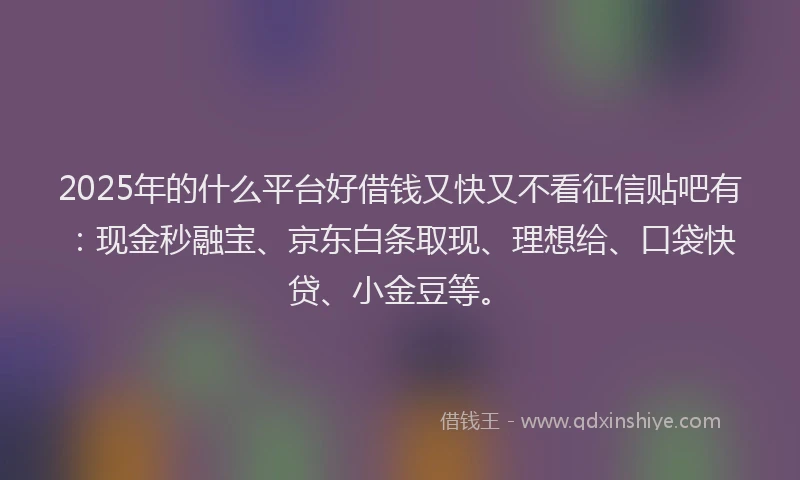 2025年的什么平台好借钱又快又不看征信贴吧有：现金秒融宝、京东白条取现、理想给、口袋快贷、小金豆等。