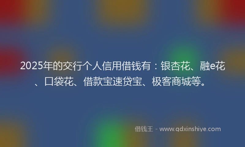 2025年的交行个人信用借钱有：银杏花、融e花、口袋花、借款宝速贷宝、极客商城等。