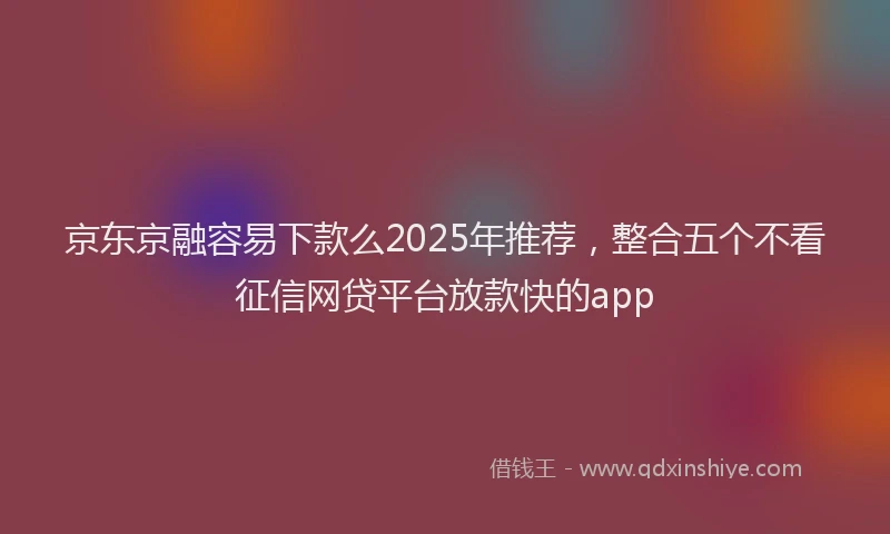 京东京融容易下款么2025年推荐，整合五个不看征信网贷平台放款快的app