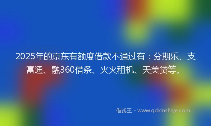2025年的京东有额度借款不通过有：分期乐、支富通、融360借条、火火租机、天美贷等。