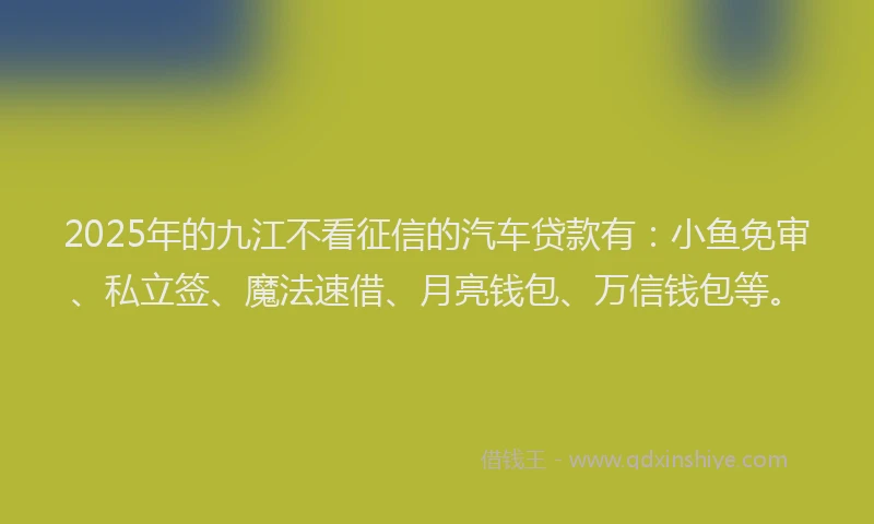 2025年的九江不看征信的汽车贷款有：小鱼免审、私立签、魔法速借、月亮钱包、万信钱包等。