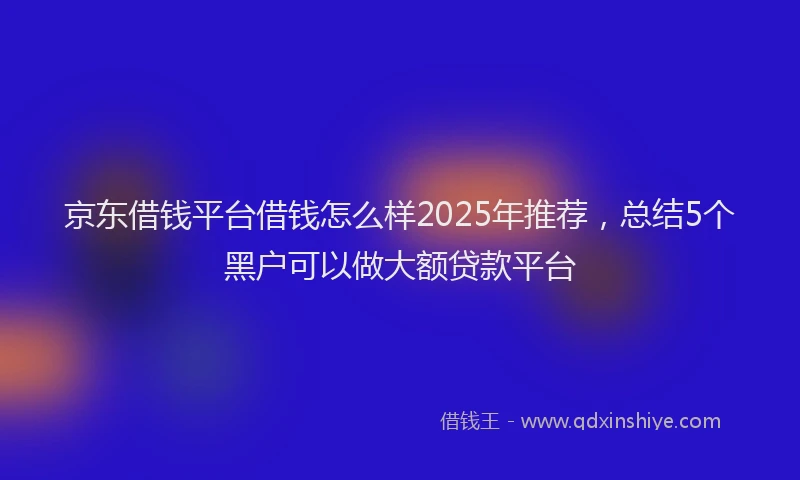 京东借钱平台借钱怎么样2025年推荐，总结5个黑户可以做大额贷款平台