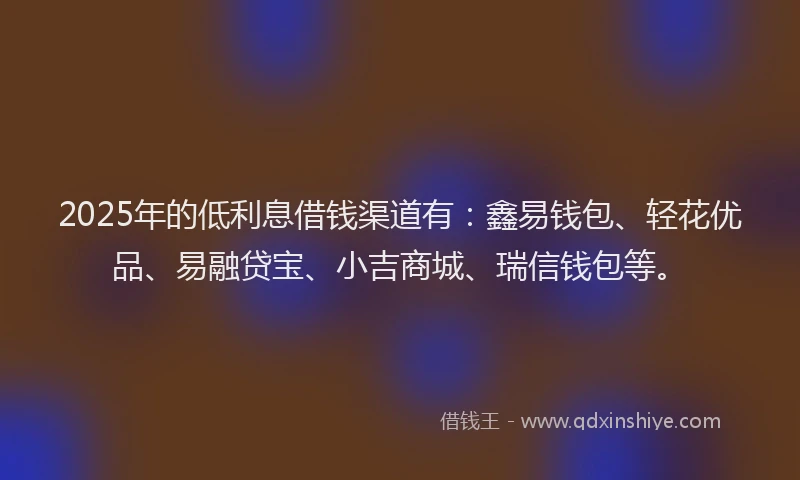 2025年的低利息借钱渠道有：鑫易钱包、轻花优品、易融贷宝、小吉商城、瑞信钱包等。