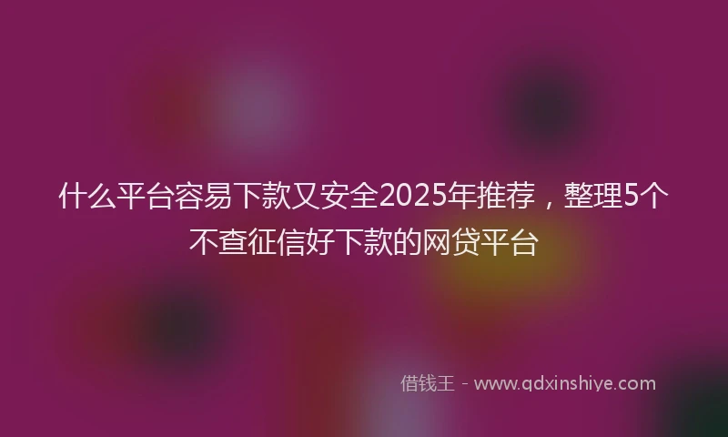 什么平台容易下款又安全2025年推荐,整理5个不查征信好下款的网贷平台