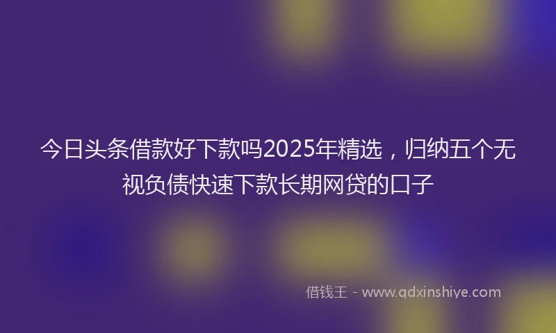 今日头条借款好下款吗2025年精选，归纳五个无视负债快速下款长期网贷的口子