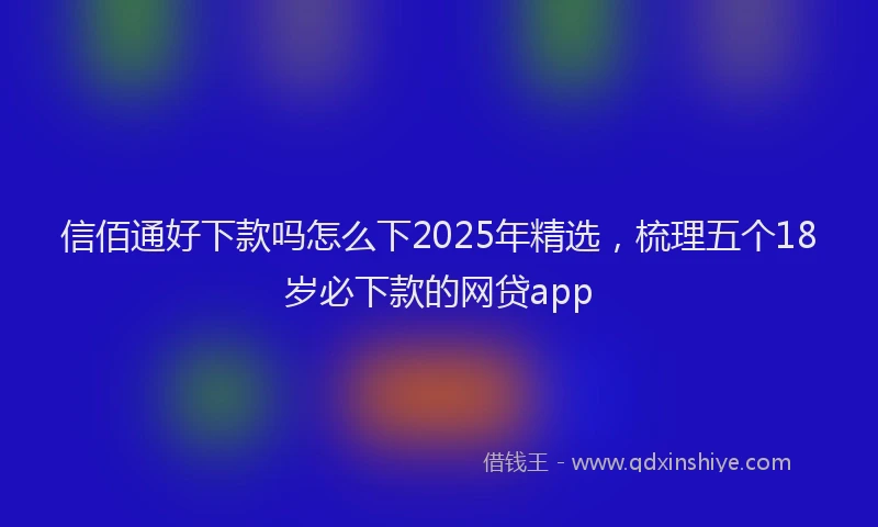 信佰通好下款吗怎么下2025年精选，梳理五个18岁必下款的网贷app