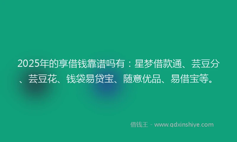 2025年的享借钱靠谱吗有：星梦借款通、芸豆分、芸豆花、钱袋易贷宝、随意优品、易借宝等。