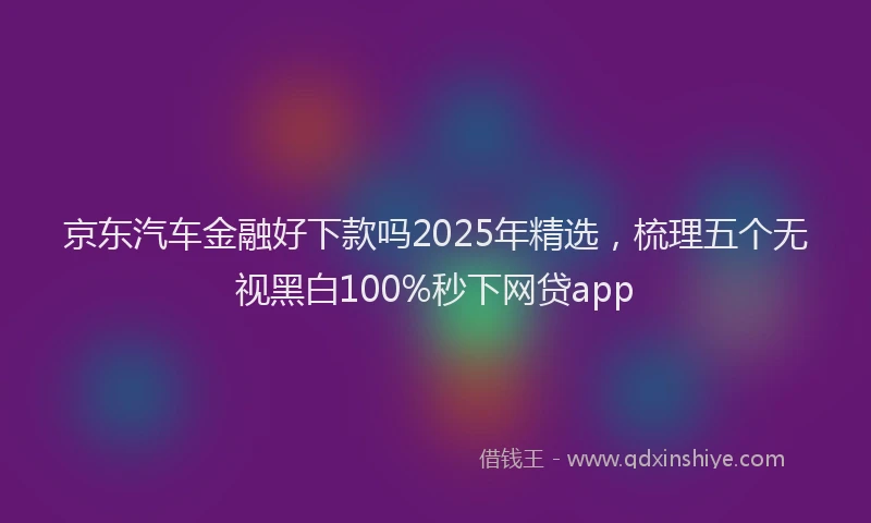 京东汽车金融好下款吗2025年精选，梳理五个无视黑白100%秒下网贷app