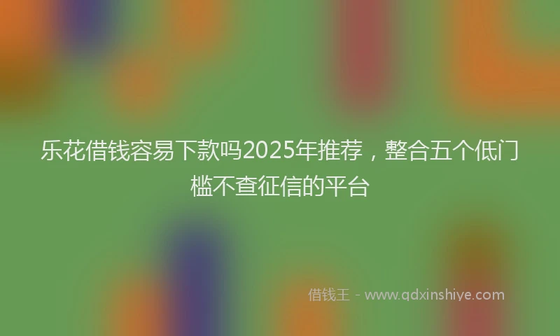 乐花借钱容易下款吗2025年推荐，整合五个低门槛不查征信的平台