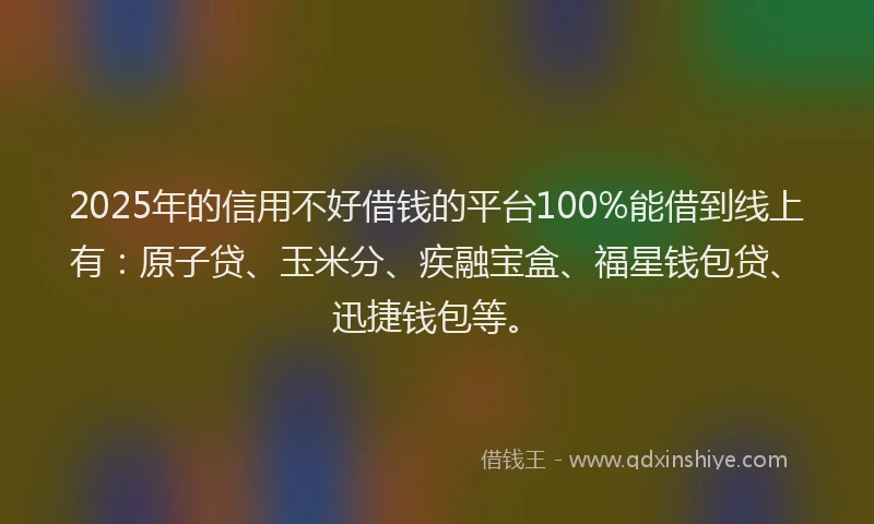 2025年的信用不好借钱的平台100%能借到线上有：原子贷、玉米分、疾融宝盒、福星钱包贷、迅捷钱包等。