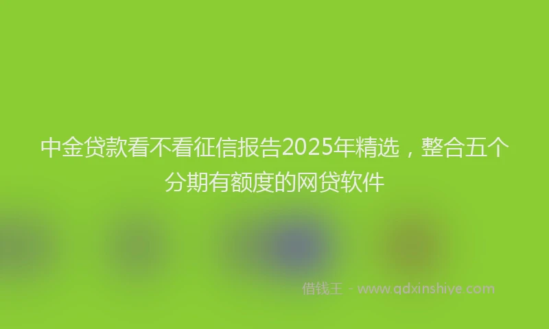 中金贷款看不看征信报告2025年精选，整合五个分期有额度的网贷软件