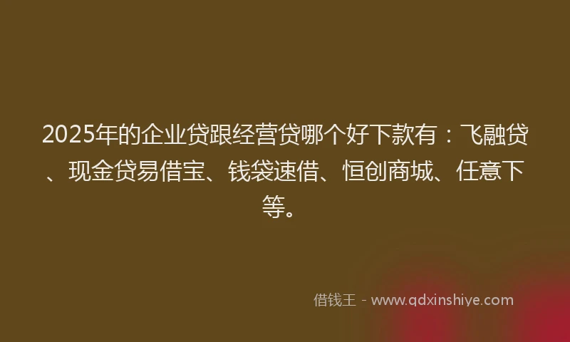 2025年的企业贷跟经营贷哪个好下款有:飞融贷、现金贷易借宝、钱袋速借、恒创商城、任意下等。